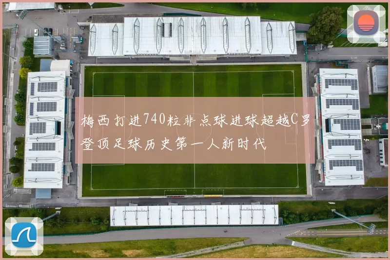 梅西打进740粒非点球进球超越C罗登顶足球历史第一人新时代